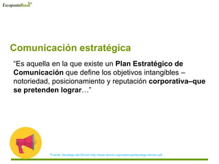 Comunicación estratégica
“Es aquella en la que existe un Plan Estratégico de
Comunicación que define los objetivos intangibles –
notoriedad, posicionamiento y reputación corporativa–que
se pretenden lograr…”
*Fuente: Decálogo del Dircom http://www.dircom.org/catalunya/decalogo-dircom.pdf
 