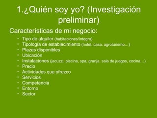 1.¿Quién soy yo? (Investigación
preliminar)
Características de mi negocio:
* Tipo de alquiler (habitaciones/íntegro)
* Tipología de establecimiento (hotel, casa, agroturismo…)
* Plazas disponibles
* Ubicación
* Instalaciones (jacuzzi, piscina, spa, granja, sala de juegos, cocina…)
* Precio
* Actividades que ofrezco
* Servicios
* Competencia
* Entorno
* Sector
 
