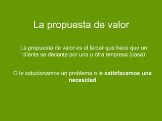 La propuesta de valor
O le solucionamos un problema o le satisfacemos una
necesidad
La propuesta de valor es el factor que hace que un
cliente se decante por una u otra empresa (casa)
 