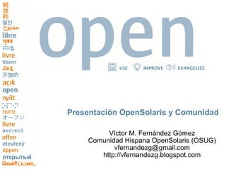 USE    IMPROVE   EVANGELIZE




Presentación OpenSolaris y Comunidad

         Víctor M. Fernández Gómez
    Comunidad Hispana OpenSolaris (OSUG)
           vfernandezg@gmail.com
       http://vfernandezg.blogspot.com
 