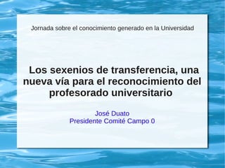 Jornada sobre el conocimiento generado en la Universidad
Los sexenios de transferencia, una
nueva vía para el reconocimiento del
profesorado universitario
José Duato
Presidente Comité Campo 0
 