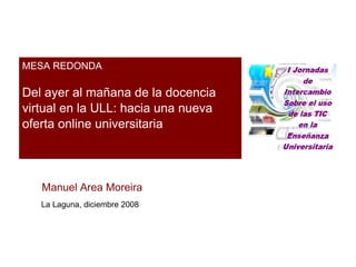 MESA REDONDA Del ayer al mañana de la docencia virtual en la ULL: hacia una nueva oferta online universitaria Manuel Area Moreira La Laguna, diciembre 2008 