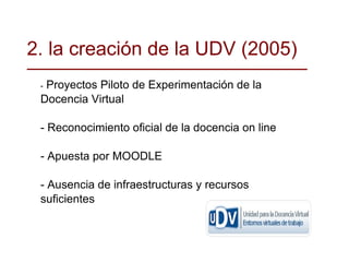 -  Proyectos Piloto de Experimentación de la Docencia Virtual  - Reconocimiento oficial de la docencia on line - Apuesta por MOODLE - Ausencia de infraestructuras y recursos suficientes 2. la creación de la UDV (2005)‏ 