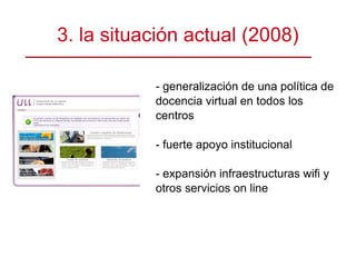 3. la situación actual (2008)‏ - generalización de una política de docencia virtual en todos los centros - fuerte apoyo institucional - expansión infraestructuras wifi y otros servicios on line 