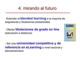 -  Extender el  blended learning  a la mayoría de asignaturas y titulaciones presenciales - Ofertar  titulaciones de grado on line   (educación a distancia)‏ - Ser una  universidad competitiva y de referencia en eLearning  a nivel nacional y latinoamericano 4. mirando al futuro 