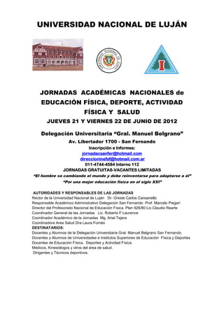 UNIVERSIDAD NACIONAL DE LUJÁN




    JORNADAS ACADÉMICAS NACIONALES de
     EDUCACIÓN FÍSICA, DEPORTE, ACTIVIDAD
                             FÍSICA Y SALUD
        JUEVES 21 Y VIERNES 22 DE JUNIO DE 2012

     Delegación Universitaria “Gral. Manuel Belgrano”
                    Av. Libertador 1700 - San Fernando
                           Inscripción e Informes:
                       jornadacsanfer@hotmail.com
                      direccioninefsf@hotmail.com.ar
                         011-4744-4584 Interno 112
              JORNADAS GRATUITAS-VACANTES LIMITADAS
“El hombre va cambiando el mundo y debe reinventarse para adaptarse a él”
              “Por una mejor educación física en el siglo XXI”

AUTORIDADES Y RESPONSABLES DE LAS JORNADAS
Rector de la Universidad Nacional de Luján Dr. Oreste Carlos Cansanello
Responsable Académico Administrativo Delegación San Fernando Prof. Marcelo Piegari
Director del Profesorado Nacional de Educación Física. Plan 926/80 Lic.Claudio Rearte
Coordinador General de las Jornadas Lic. Roberto F Laurence
Coordinador Académico de la Jornadas Mg. Ariel Tejera
Coordinadora Area Salud Dra Laura Fornés
DESTINATARIOS:
Docentes y Alumnos de la Delegación Universitaria Gral. Manuel Belgrano San Fernando.
Docentes y Alumnos de Universidades e Institutos Superiores de Educación Física y Deportes
Docentes de Educación Física, Deportes y Actividad Física.
Médicos, Kinesiólogos y otros del área de salud.
Dirigentes y Técnicos deportivos.
 