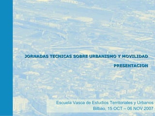 JORNADAS TECNICAS SOBRE URBANISMO Y MOVILIDAD PRESENTACION Escuela Vasca de Estudios Territoriales y Urbanos Bilbao, 15 OCT – 06 NOV 2007 