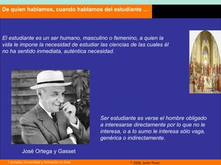 El estudiante es un ser humano, masculino o femenino, a quien la vida le impone la necesidad de estudiar las ciencias de las cuales él no ha sentido inmediata, auténtica necesidad. Ser estudiante es verse el hombre obligado a interesarse directamente por lo que no le interesa, o a lo sumo le interesa sólo vaga, genérica o indirectamente.   De quien hablamos, cuando hablamos del estudiante … José Ortega y Gasset 