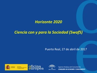 Horizonte 2020
Ciencia con y para la Sociedad (SwafS)
Puerto Real, 27 de abril de 2017
 