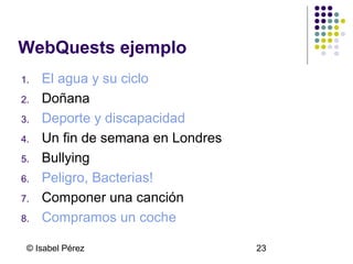 WebQuests ejemplo
1.
2.
3.
4.
5.
6.
7.
8.

El agua y su ciclo
Doñana
Deporte y discapacidad
Un fin de semana en Londres
Bullying
Peligro, Bacterias!
Componer una canción
Compramos un coche

© Isabel Pérez

23

 