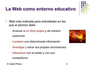 La Web como entorno educativo


Web más indicada para actividades en las
que el alumno debe


Avanzar a un ritmo propio y de manera
autónoma



Localizar una determinada información



Investigar y sacar sus propias conclusiones



Interactuar con el medio y con sus
compañeros

© Isabel Pérez

3

 