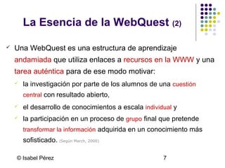 La Esencia de la WebQuest (2)


Una WebQuest es una estructura de aprendizaje
andamiada que utiliza enlaces a recursos en la WWW y una
tarea auténtica para de ese modo motivar:


la investigación por parte de los alumnos de una cuestión
central con resultado abierto,



el desarrollo de conocimientos a escala individual y



la participación en un proceso de grupo final que pretende
transformar la información adquirida en un conocimiento más

sofisticado. (Según March, 2000)
© Isabel Pérez

7

 