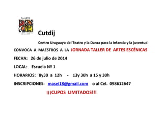 Cutdij
Centro Uruguayo del Teatro y la Danza para la infancia y la juventud
CONVOCA A MAESTROS A LA JORNADA TALLER DE ARTES ESCÉNICAS
FECHA: 26 de julio de 2014
LOCAL: Escuela Nº 1
HORARIOS: 8y30 a 12h - 13y 30h a 15 y 30h
INSCRIPCIONES: masei18@gmail.com o al Cel. 098612647
¡¡¡CUPOS LIMITADOS!!!
 