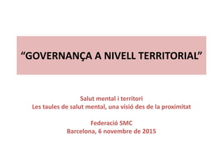 “GOVERNANÇA A NIVELL TERRITORIAL”
Salut mental i territori
Les taules de salut mental, una visió des de la proximitat
Federació SMC
Barcelona, 6 novembre de 2015
 