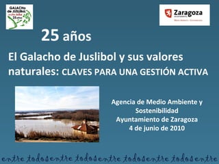 25  años El Galacho de Juslibol y sus valores naturales:  CLAVES PARA UNA GESTIÓN ACTIVA Agencia de Medio Ambiente y Sostenibilidad Ayuntamiento de Zaragoza 4 de junio de 2010 