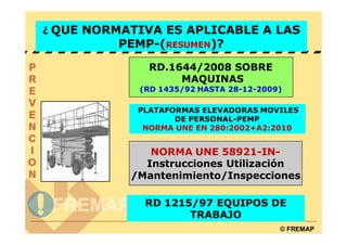 ¿ QUE NORMATIVA ES APLICABLE A LAS
          PEMP-(RESUMEN)?
              RD.1644/2008 SOBRE
                   MAQUINAS
             (RD 1435/92 HASTA 28-12-2009)

            PLATAFORMAS ELEVADORAS MOVILES
                   DE PERSONAL-PEMP
             NORMA UNE EN 280:2002+A2:2010


              NORMA UNE 58921-IN-
             Instrucciones Utilización
           /Mantenimiento/Inspecciones

              RD 1215/97 EQUIPOS DE
                     TRABAJO
                                         © FREMAP
 