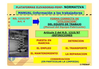 PLATAFORMAS ELEVADORAS-PEMP- NORMATIVA

   MANUAL-Información a los trabajadores

RD, 1215/97              FORMA CORRECTA DE
   Art. 4                     “UTILIZACION”
                       DEL EQUIPO DE TRABAJO
                     (Manual del Equipo-Fabricante)

                     Artículo 2 del R.D. 1215/97
                           -DEFINICIONES

                 PUESTA EN             DETENCION
                  MARCHA

                 EL EMPLEO           EL TRANSPORTE

              EL MANTENIMIENTO       LA REPARACION

                           CONSERVACION
                    (EN PARTICULAR LA LIMPIEZA)
                                                  © FREMAP
 