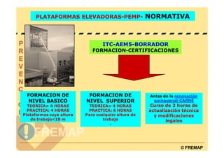 PLATAFORMAS ELEVADORAS-PEMP- NORMATIVA




                                  ITC-AEM5-BORRADOR
                             FORMACION-CERTIFICACIONES




 FORMACION DE              FORMACION DE              Antes de la renovación
 NIVEL BASICO             NIVEL SUPERIOR              quinquenal-CARNÉ
  TEORICA= 4 HORAS          TEORICA= 4 HORAS         Curso de 2 horas de
  PRACTICA: 4 HORAS        PRACTICA: 6 HORAS         actualización técnica
Plataformas cuya altura   Para cualquier altura de     y modificaciones
   de trabajo<18 m                trabajo                   legales
                                     .




                                                                   © FREMAP
 