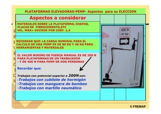 PLATAFORMAS ELEVADORAS-PEMP- Aspectos para su ELECCION

        Aspectos a considerar
MATERIALES SOBRE LA PLATAFORMA; CHAPAS,
PLACAS DE FIBROCEMENTO,ETC
VEL. MAX= DIVIDIR POR COEF. 1,4



RECORDAR QUE: LA CARGA NOMINAL PARA EL
CALCULO DE UNA PEMP ES DE 80 KG Y 40 KG PARA
HERRAMIENTAS Y MATERIALES


.EL VALOR MINIMO DE FUERZA MANUAL ES DE 200 N
 PARA PLATAFORMAS DE UN TRABAJADOR
 - Y DE 400 N PARA PEMP DE DOS PERSONAS

Recordar que:

                          200N son:
Trabajos con potencial superior a
-Trabajos con cubilote de hormigón
-Trabajos con manguera de bombeo
-Trabajos con martillo neumático




                                                      © FREMAP
 