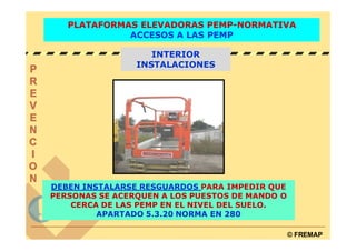 PLATAFORMAS ELEVADORAS PEMP-NORMATIVA
             ACCESOS A LAS PEMP

                   INTERIOR
                INSTALACIONES




DEBEN INSTALARSE RESGUARDOS PARA IMPEDIR QUE
PERSONAS SE ACERQUEN A LOS PUESTOS DE MANDO O
    CERCA DE LAS PEMP EN EL NIVEL DEL SUELO.
         APARTADO 5.3.20 NORMA EN 280

                                                © FREMAP
 