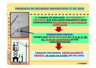 PRESENCIA DE RECURSOS PREVENTIVOS CT 83/2010


            B.-CUANDO SE REALICEN ACTIVIDADES O
           PROCESOS QUE REGLAMENTARIAMENTE SEAN
           CONSIDERADOS PELIGROSOS O CON RIESGOS
                         ESPECIALES



                     CONDICION PREVIA:
           TIENEN QUE IDENTIFICARSE EN LA E. R. O EN
                 EL PLAN DE SEGURIDAD ESTAS
                       CIRCUNSTANCIAS




            TRABAJOS CON RIESGOS ESPECIALMENTE
           GRAVES DE CAIDA DE ALTURA (RD 604/2006)


                                            © FREMAP
 
