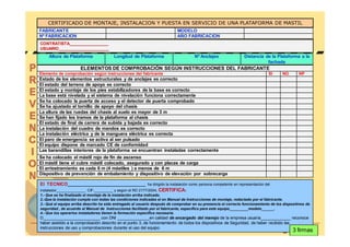 CERTIFICADO DE MONTAJE, INSTALACION Y PUESTA EN SERVICIO DE UNA PLATAFORMA DE MASTIL
FABRICANTE                                                                 MODELO
Nº FABRICACION                                                             AÑO FABRICACION
CONTRATISTA_________________
USUARIO______________________
    Altura de Plataforma                Longitud de Plataforma                       Nº Anclajes                Distancia de la Plataforma a la
                                                                                                                           fachada
                      ELEMENTOS DE COMPROBACIÓN SEGÚN INSTRUCCIONES DEL FABRICANTE
Elemento de comprobación según instrucciones del fabricante                                                                   SI     NO        NP
Estado de los elementos estructurales y de anclajes es correcto
El estado del terreno de apoyo es correcto
El estado y montaje de los pies estabilizadores de la base es correcto
La base está nivelada y el sistema de nivelación funciona correctamente
Se ha colocado la puerta de acceso y el detector de puerta comprobado
Se ha ajustado el tornillo de apoyo del chasis
La altura de las ruedas del chasis al suelo es mayor de 3 m
Se han fijado los tramos de la plataforma al chasis
El estado de final de carrera de subida y bajada es correcto
La instalación del cuadro de mandos es correcto
La instalación eléctrica y de la manguera eléctrica es correcta
El paro de emergencia se activa al ser pulsado
El equipo dispone de marcado CE de conformidad
Las barandillas interiores de la plataforma se encuentran instaladas correctamente
Se ha colocado el mástil rojo de fin de ascenso
El mástil tiene el cubre mástil colocado, asegurado y con placas de carga
El arriostramiento es cada 6 m (4 mástiles ) a menos de 6 m
Dispositivo de prevención de embalamiento y dispositivo de elevación por sobrecarga

El TECNICO_______________________________ ha dirigido la instalación como persona competente en representación del
instalador______________ CIF:_________ y según el RD 2177/2004, CERTIFICA:
1.- Que se ha finalizado el montaje de la instalación arriba indicado.
2.-Que la instalación cumple con todas las condiciones indicadas el en Manual de Instrucciones de montaje, redactado por el fabricante.
3.- Qué el equipo arriba descrito ha sido entregado al usuario después de comprobar en su presencia el correcto funcionamiento de los dispositivos de
seguridad , de acuerdo al Manual de Instrucciones facilitado por el fabricante, específico para este equipo_________modelo______.
4.- Que los operarios instaladores tienen la formación específica necesaria.
D_________________________ con DNI ______________en calidad de encargado del manejo de la empresa usuaria_____________ reconoce
haber asistido a la comprobación descrito en el punto 3, de funcionamiento de todos los dispositivos de Seguridad, de haber recibido las
instrucciones de uso y comprobaciones durante el uso del equipo
                                                                                                                                        3 firmas
                                                                                                                                     © FREMAP
 