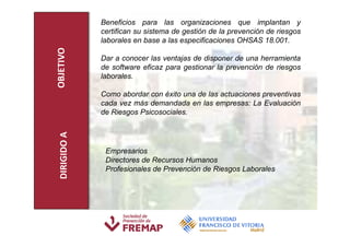 Beneficios para las organizaciones que implantan y
               certifican su sistema de gestión de la prevención de riesgos
               laborales en base a las especificaciones OHSAS 18.001.

OBJETIVO       Dar a conocer las ventajas de disponer de una herramienta
               de software eficaz para gestionar la prevención de riesgos
               laborales.

               Como abordar con éxito una de las actuaciones preventivas
               cada vez más demandada en las empresas: La Evaluación
               de Riesgos Psicosociales.
  DIRIGIDO A




                Empresarios
                Directores de Recursos Humanos
                Profesionales de Prevención de Riesgos Laborales
 