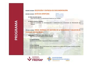 •09:00H A 09:30H-   RECEPCIÓN Y ENTREGA DE DOCUMENTACIÓN
           •09:30H A 09:45H-   ACTO DE APERTURA
                D. Pedro González Iglesias
                    DIRECTOR DE RRHH EN UNIVERSIDAD FRANCISCO DE VITORIA
PROGRAMA
                D. Roberto Sánchez Caballero
                    DIRECTOR NACIONAL DE ORGANIZACIÓN Y FORMACION EN LA SOCIEDAD DE PREVENCIÓN DE
                    FREMAP.



           •09:45H A 10:45H-
                      MESA: NORMAS DE GESTIÓN DE LA SEGURIDAD Y SALUD EN EL
           TRABAJO: OSHAS 18.001
                Moderador: D. Francisco Javier Blasco de Luna
                  DIRECTOR ASESORÍA JURÍDICA GRUPO ADDECO

                   D. Agustín Sánchez
                   GERENTE DE SEGURIDAD Y SALUD EN EL TRABAJO DE AENOR


                   D. Oscar Madurga
                   COORDINADOR DEL AREA DE SEGURIDAD EN EL TRABAJO EN LA DIRECCIÓN REGIONAL MADRID SOCIEDAD
                   DE PREVENCION DE FREMAP
 