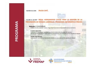 •10:45H A 11:15H-       PAUSA CAFÉ.




                               -
                         MESA: HERRAMIENTA EFICAZ PARA LA GESTIÓN DE LA
           •11:15H A 12:15H
PROGRAMA
           PREVENCIÓN DE RIESGOS LABORALES: PROGRAMA INFORMÁTICO PREVEN

                Moderador: D. Carlos de Benito
                  Profesor de Derecho del Trabajo y Seguridad Social de la Universidad Francisco de Vitoria

                   D. Javier López Arias
                   ESPECIALISTA PROGRAMA INFORMÁTICO PREVEN DIRECCIÓN REGIONAL DE MADRID
                   JEFE DE EQUIPO EN OFICINA JUAN HURTADO DE MENDOZA EN SOCIEDAD DE PREVENCIÓN DE FREMAP

                   Dª Pilar Vega Ramírez
                   RESPONSABLE SERVICIO DE PREVENCIÓN PROPIO EN SOCIEDAD DE PREVENCIÓN DE FREMAP
 