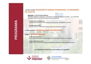 •12:15H A 13:30H-   EVALUACIÓN DE RIESGOS PSICOSOCIALES: LA PREVENCIÓN
           DEL SIGLO XXI.
                Moderador: D. Julio Fernández-Quiñones
                ASOCIADO SAGARDOY ABOGADOS Y PROFESOR DEL MASTER EN ABOGACÍA LABORAL UFV-FUNDACIÓN
                SAGARDOY (MÓDULO DE PREVENCIÓN DE RIESGOS LABORALES).
PROGRAMA
                  D. Juan Carlos Fernández Arias
                  RESPONSABLE AREA DE PSICOSOCIOLOGÍA EN SOCIEDAD DE PREVENCIÓN DE FREMAP

                  D. Jorge López de Ávila
                  JEFE DEL SERVICIO DE INTERMEDIACIÓN DE RIESGOS PSICOSOCIALES DEL IRSST


           •13:30H A 13:45H- COLOQUIO y TURNO DE PREGUNTAS
           •13:45 H   ACTO DE CLAUSURA
                  D. Félix Suárez Martínez
                  DIRECTOR DE POSTGRADO Y CONSULTORIA EN LA UNIVERSIDAD FRANCISCO DE VITORIA

                  D. Juan Carlos Navajo Arranz
                  GERENTE DE LA DIRECCIÓN REGIONAL DE MADRID EN SOCIEDAD DE PREVENCIÓN DE FREMAP




                           A LA FINALIZACIÓN SE OFRECERÁ UN VINO ESPAÑOL A LOS ASISTENTES
 