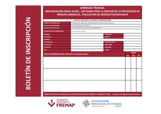 JORNADA TÉCNICA:
                          IMPLANTACIÓN OHSAS 18.001, SOFTWARE PARA LA GESTION DE LA PREVENCIÓN DE
                                  RIESGOS LABORALES, EVALUACIÓN DE RIESGOS PSICOSOCIALES




BOLETÍN DE INSCRIPCIÓN
                                                           PLAZAS LIMITADAS. SE RUEGA CONFIRMACIÓN
                         LUGAR DE CELEBRACIÓN           Pozuelo de Alarcón; Universidad Francisco de Vitoria
                         FECHA DE CELEBRACIÓN           21 de Octubre de 2010
                         PERSONA DE CONTACTO            Area Administración o Comercial- 914917250

                         FECHA LÍMITE DE INSCRIPCIÓN    15 de Octubre de 2010
                         NOMBRE                                                                      APELLIDO 1
                         APELLIDO 2                                                                  NIF/NIE
                         EMPRESA
                         CIF EMPRESA                                                                 CARGO/PUESTO
                         DIRECCION                                                                   POBLACIÓN
                         C. POSTAL                                                                   TELEFONO
                         FAX                                                                         e-MAIL
                                                                                                                               MESA
                         DESEA INCORPORAR UNA PREGUNTA A ALGUNA MESA?
                                                                                                                         OSH   PREV   PSIC




                         REMITIR POR FAX AL 914917225 A LA ATENCIÓN DE NAZARET MUÑOZ O MEDIANTE E-MAIL : nazaret_munoz@prevencionfremap.es
 