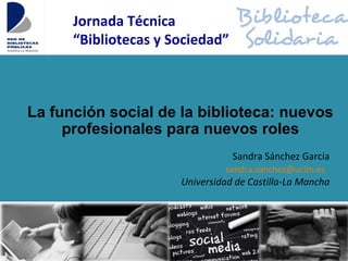 La función social de la biblioteca: nuevos
profesionales para nuevos roles
Sandra Sánchez García
sandra.sanchez@uclm.es
Universidad de Castilla-La Mancha
Jornada Técnica
“Bibliotecas y Sociedad”
 