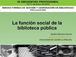 La función social de la
biblioteca pública
Sandra Sánchez García
sandra.sanchez@uclm.es
Universidad de Castilla-La Mancha
 