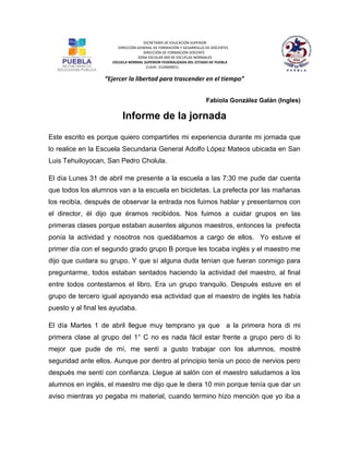 SECRETARÍA DE EDUCACIÓN SUPERIOR
DIRECCIÓN GENERAL DE FORMACIÓN Y DESARROLLO DE DOCENTES
DIRECCIÓN DE FORMACIÓN DOCENTE
ZONA ESCOLAR 004 DE ESCUELAS NORMALES
ESCUELA NORMAL SUPERIOR FEDERALIZADA DEL ESTADO DE PUEBLA
CLAVE: 21DNS0001J
“Ejercer la libertad para trascender en el tiempo”
Fabiola González Galán (Ingles)
Informe de la jornada
Este escrito es porque quiero compartirles mi experiencia durante mi jornada que
lo realice en la Escuela Secundaria General Adolfo López Mateos ubicada en San
Luis Tehuiloyocan, San Pedro Cholula.
El día Lunes 31 de abril me presente a la escuela a las 7:30 me pude dar cuenta
que todos los alumnos van a la escuela en bicicletas. La prefecta por las mañanas
los recibía, después de observar la entrada nos fuimos hablar y presentarnos con
el director, él dijo que éramos recibidos. Nos fuimos a cuidar grupos en las
primeras clases porque estaban ausentes algunos maestros, entonces la prefecta
ponía la actividad y nosotros nos quedábamos a cargo de ellos. Yo estuve el
primer día con el segundo grado grupo B porque les tocaba inglés y el maestro me
dijo que cuidara su grupo. Y que sí alguna duda tenían que fueran conmigo para
preguntarme, todos estaban sentados haciendo la actividad del maestro, al final
entre todos contestamos el libro. Era un grupo tranquilo. Después estuve en el
grupo de tercero igual apoyando esa actividad que el maestro de inglés les había
puesto y al final les ayudaba.
El día Martes 1 de abril llegue muy temprano ya que a la primera hora di mi
primera clase al grupo del 1° C no es nada fácil estar frente a grupo pero di lo
mejor que pude de mí, me sentí a gusto trabajar con los alumnos, mostré
seguridad ante ellos. Aunque por dentro al principio tenía un poco de nervios pero
después me sentí con confianza. Llegue al salón con el maestro saludamos a los
alumnos en inglés, el maestro me dijo que le diera 10 min porque tenía que dar un
aviso mientras yo pegaba mi material, cuando termino hizo mención que yo iba a
 