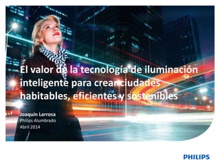 1
El valor de la tecnología de iluminación
inteligente para crear ciudades
habitables, eficientes y sostenibles
Joaquín Larrosa
Philips Alumbrado
Abril 2014
 