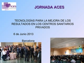 JORNADA ACES


  TECNOLOGÍAS PARA LA MEJORA DE LOS
RESULTADOS EN LOS CENTROS SANITARIOS
              PRIVADOS

 6 de Junio 2013

       Barcelona
 