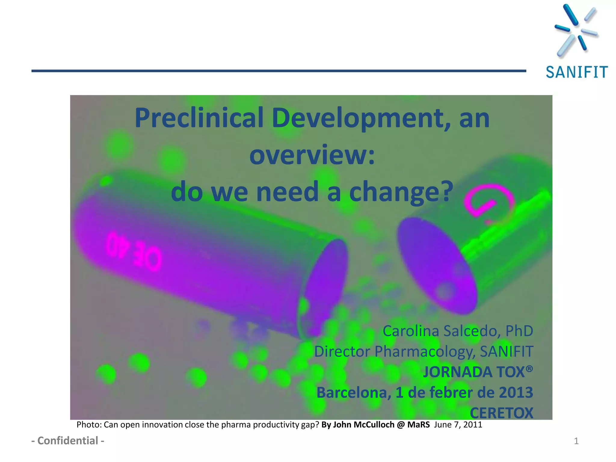 Preclinical Development, an
                                overview:
                          do we need a change?



                                                                            Carolina Salcedo, PhD
                                                                  Director Pharmacology, SANIFIT
                                                                                  JORNADA TOX®
                                                                  Barcelona, 1 de febrer de 2013
                                                                                         CERETOX
         Photo: Can open innovation close the pharma productivity gap? By John McCulloch @ MaRS June 7, 2011
- Confidential -                                                                                               1
 