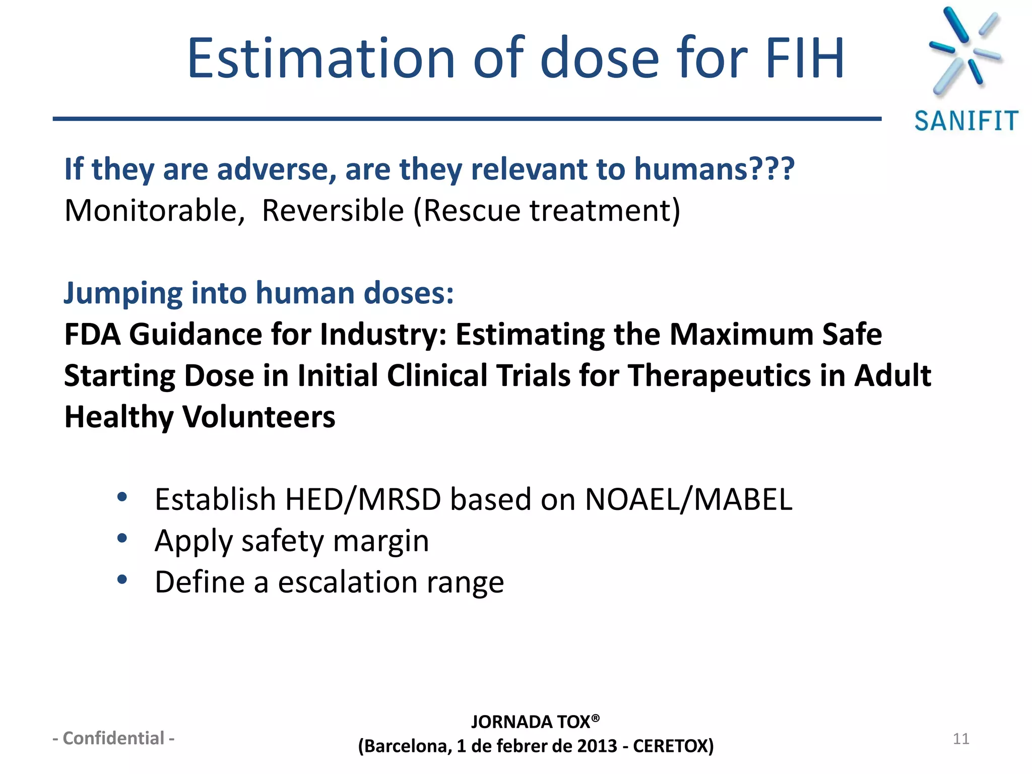 Estimation of dose for FIH
 If they are adverse, are they relevant to humans???
 Monitorable, Reversible (Rescue treatment)

 Jumping into human doses:
 FDA Guidance for Industry: Estimating the Maximum Safe
 Starting Dose in Initial Clinical Trials for Therapeutics in Adult
 Healthy Volunteers

        • Establish HED/MRSD based on NOAEL/MABEL
        • Apply safety margin
        • Define a escalation range


                                       JORNADA TOX®
- Confidential -         (Barcelona, 1 de febrer de 2013 - CERETOX)   11
 