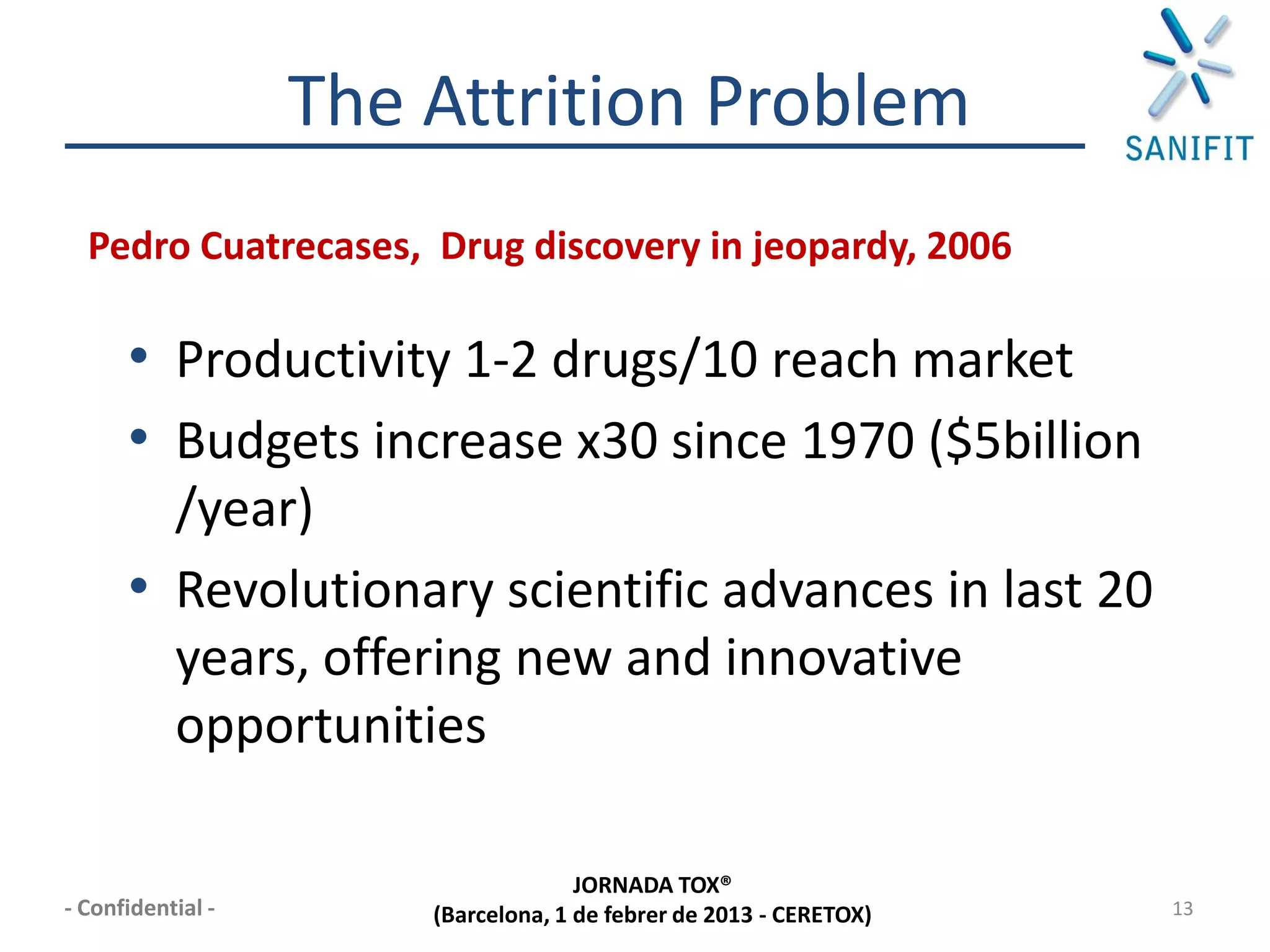 The Attrition Problem
  Pedro Cuatrecases, Drug discovery in jeopardy, 2006

      • Productivity 1-2 drugs/10 reach market
      • Budgets increase x30 since 1970 ($5billion
        /year)
      • Revolutionary scientific advances in last 20
        years, offering new and innovative
        opportunities

                                     JORNADA TOX®
- Confidential -       (Barcelona, 1 de febrer de 2013 - CERETOX)   13
 