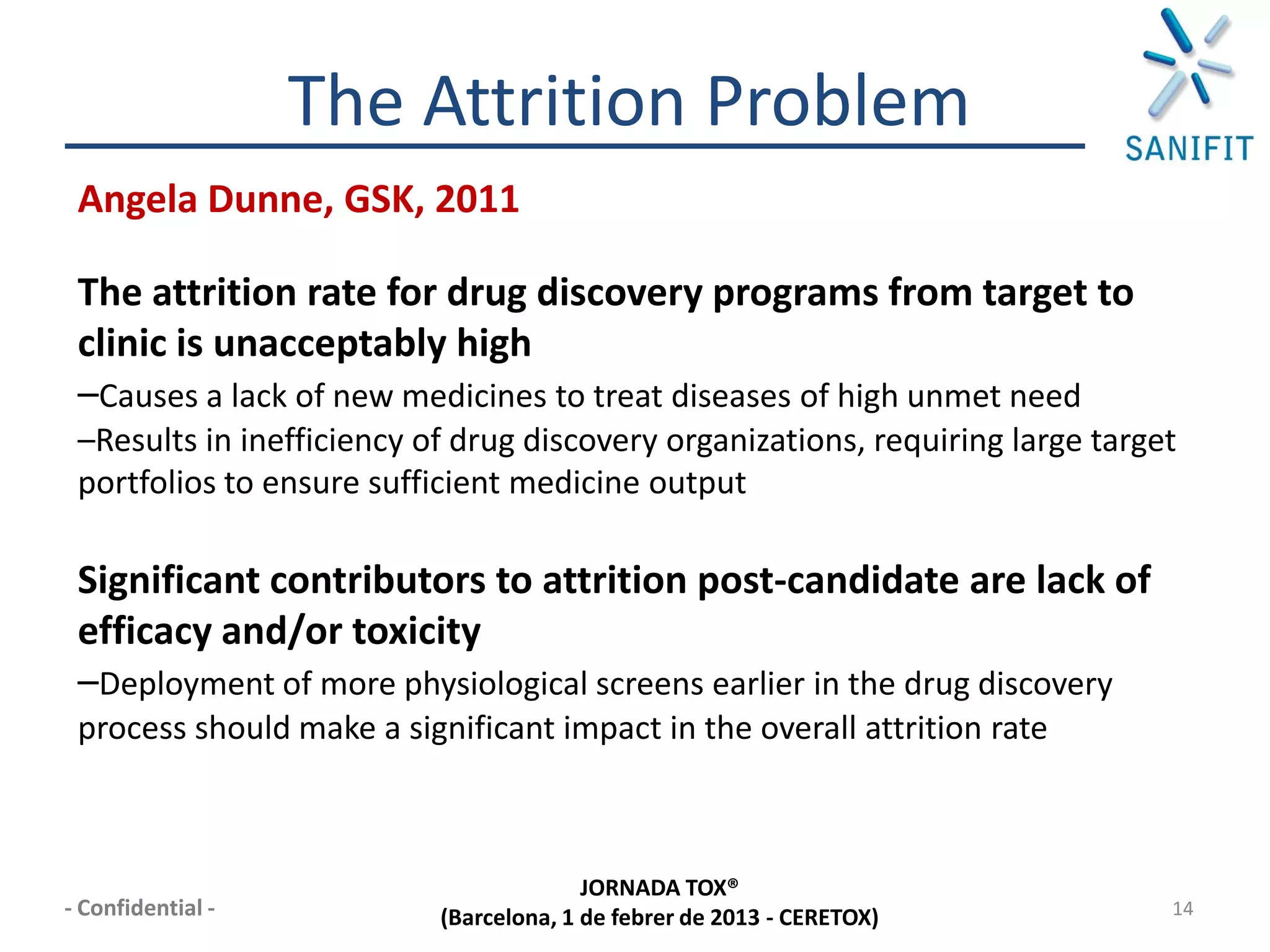 The Attrition Problem
 Angela Dunne, GSK, 2011

 The attrition rate for drug discovery programs from target to
 clinic is unacceptably high
 –Causes a lack of new medicines to treat diseases of high unmet need
 –Results in inefficiency of drug discovery organizations, requiring large target
 portfolios to ensure sufficient medicine output

 Significant contributors to attrition post-candidate are lack of
 efficacy and/or toxicity
 –Deployment of more physiological screens earlier in the drug discovery
 process should make a significant impact in the overall attrition rate



                                         JORNADA TOX®
- Confidential -           (Barcelona, 1 de febrer de 2013 - CERETOX)           14
 