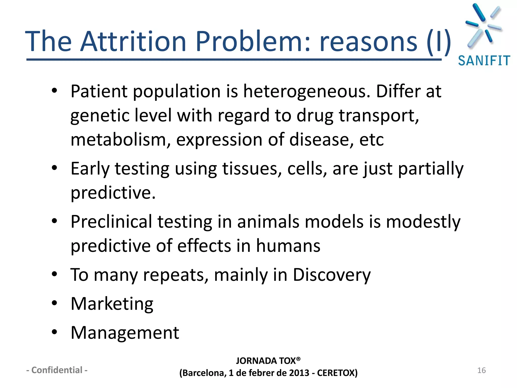The Attrition Problem: reasons (I)
      • Patient population is heterogeneous. Differ at
        genetic level with regard to drug transport,
        metabolism, expression of disease, etc
      • Early testing using tissues, cells, are just partially
        predictive.
      • Preclinical testing in animals models is modestly
        predictive of effects in humans
      • To many repeats, mainly in Discovery
      • Marketing
      • Management
                                     JORNADA TOX®
- Confidential -       (Barcelona, 1 de febrer de 2013 - CERETOX)   16
 