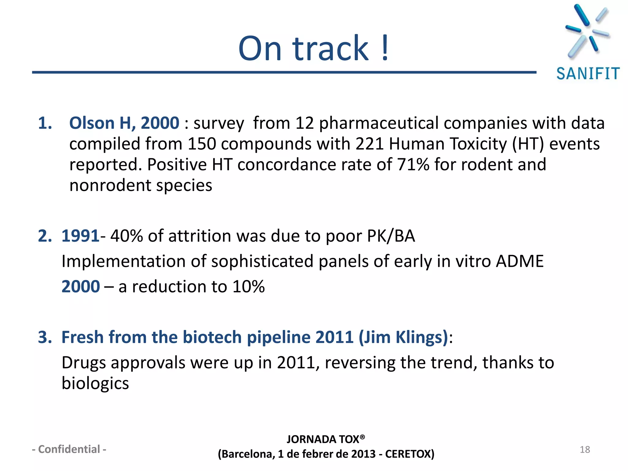 On track !
 1. Olson H, 2000 : survey from 12 pharmaceutical companies with data
    compiled from 150 compounds with 221 Human Toxicity (HT) events
    reported. Positive HT concordance rate of 71% for rodent and
    nonrodent species

 2. 1991- 40% of attrition was due to poor PK/BA
    Implementation of sophisticated panels of early in vitro ADME
    2000 – a reduction to 10%

 3. Fresh from the biotech pipeline 2011 (Jim Klings):
    Drugs approvals were up in 2011, reversing the trend, thanks to
    biologics

                                     JORNADA TOX®
- Confidential -       (Barcelona, 1 de febrer de 2013 - CERETOX)     18
 