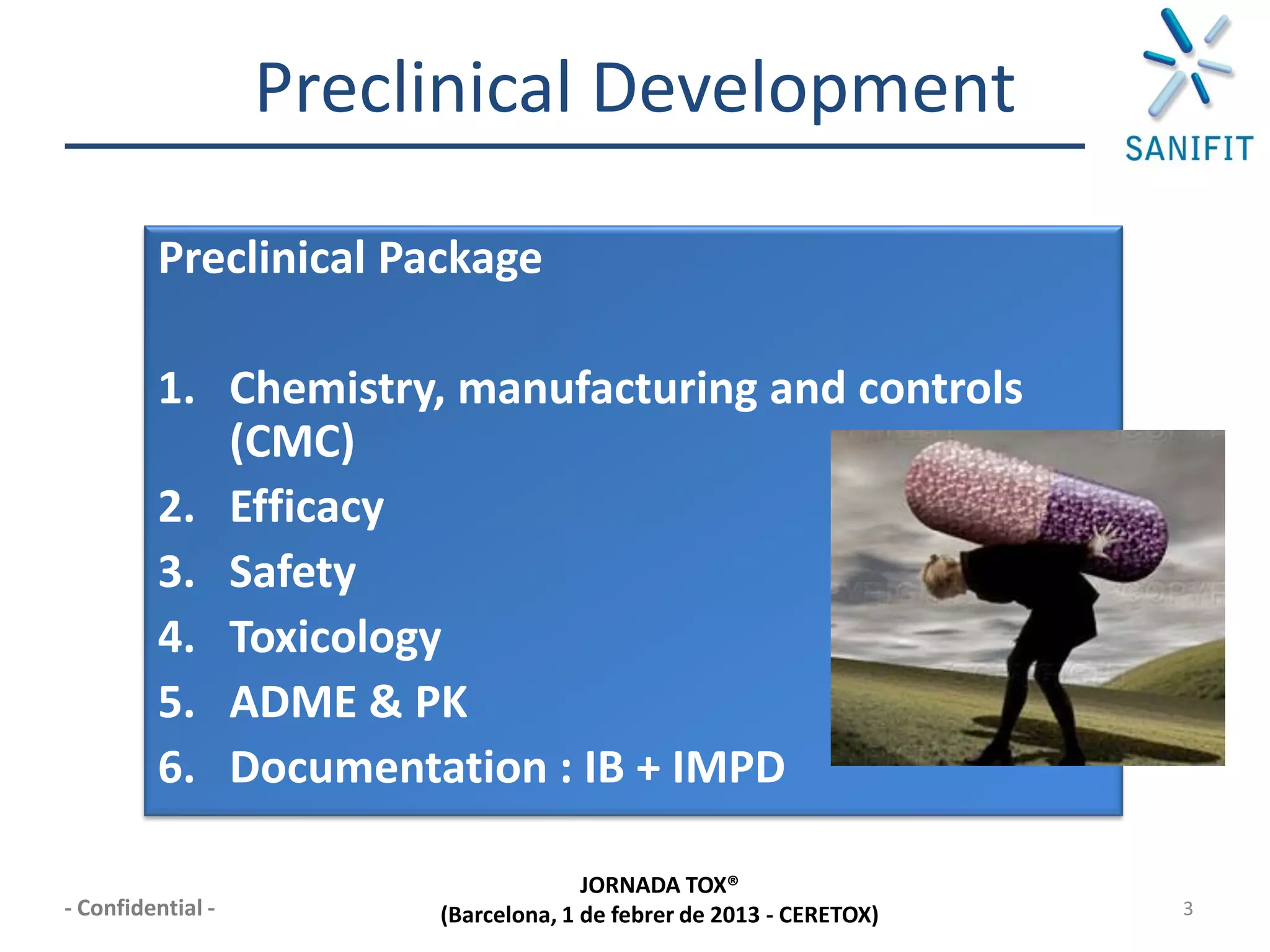 Preclinical Development

         Preclinical Package

         1. Chemistry, manufacturing and controls
            (CMC)
         2. Efficacy
         3. Safety
         4. Toxicology
         5. ADME & PK
         6. Documentation : IB + IMPD

                                      JORNADA TOX®
- Confidential -        (Barcelona, 1 de febrer de 2013 - CERETOX)   3
 