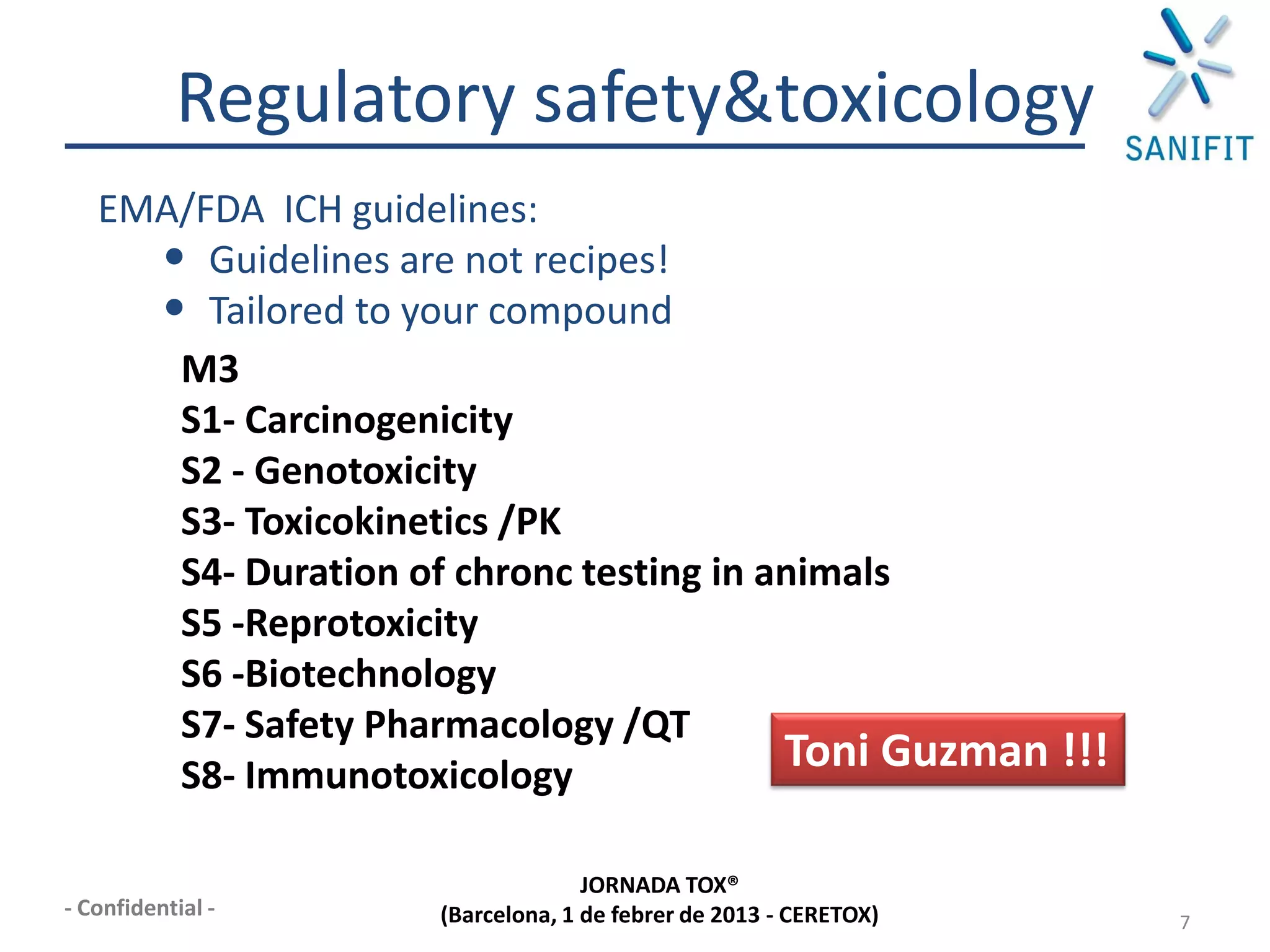 Regulatory safety&toxicology
   EMA/FDA ICH guidelines:
     • Guidelines are not recipes!
     • Tailored to your compound
      M3
      S1- Carcinogenicity
      S2 - Genotoxicity
      S3- Toxicokinetics /PK
      S4- Duration of chronc testing in animals
      S5 -Reprotoxicity
      S6 -Biotechnology
      S7- Safety Pharmacology /QT
      S8- Immunotoxicology
                                         Toni Guzman !!!

                                  JORNADA TOX®
- Confidential -    (Barcelona, 1 de febrer de 2013 - CERETOX)   7
 