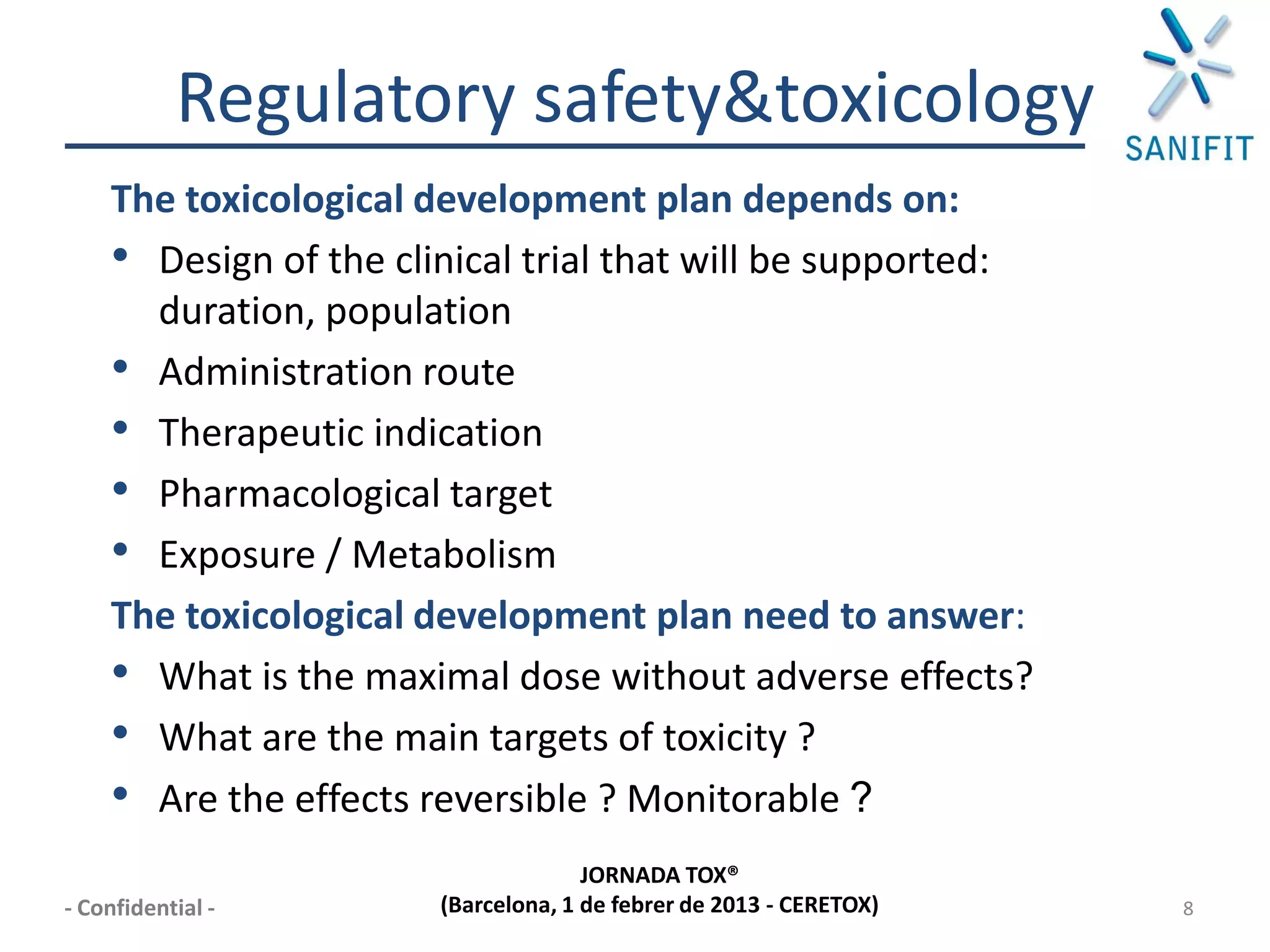Regulatory safety&toxicology
    The toxicological development plan depends on:
    • Design of the clinical trial that will be supported:
      duration, population
    • Administration route
    • Therapeutic indication
    • Pharmacological target
    • Exposure / Metabolism
    The toxicological development plan need to answer:
    • What is the maximal dose without adverse effects?
    • What are the main targets of toxicity ?
    • Are the effects reversible ? Monitorable ?
                                     JORNADA TOX®
- Confidential -       (Barcelona, 1 de febrer de 2013 - CERETOX)   8
 