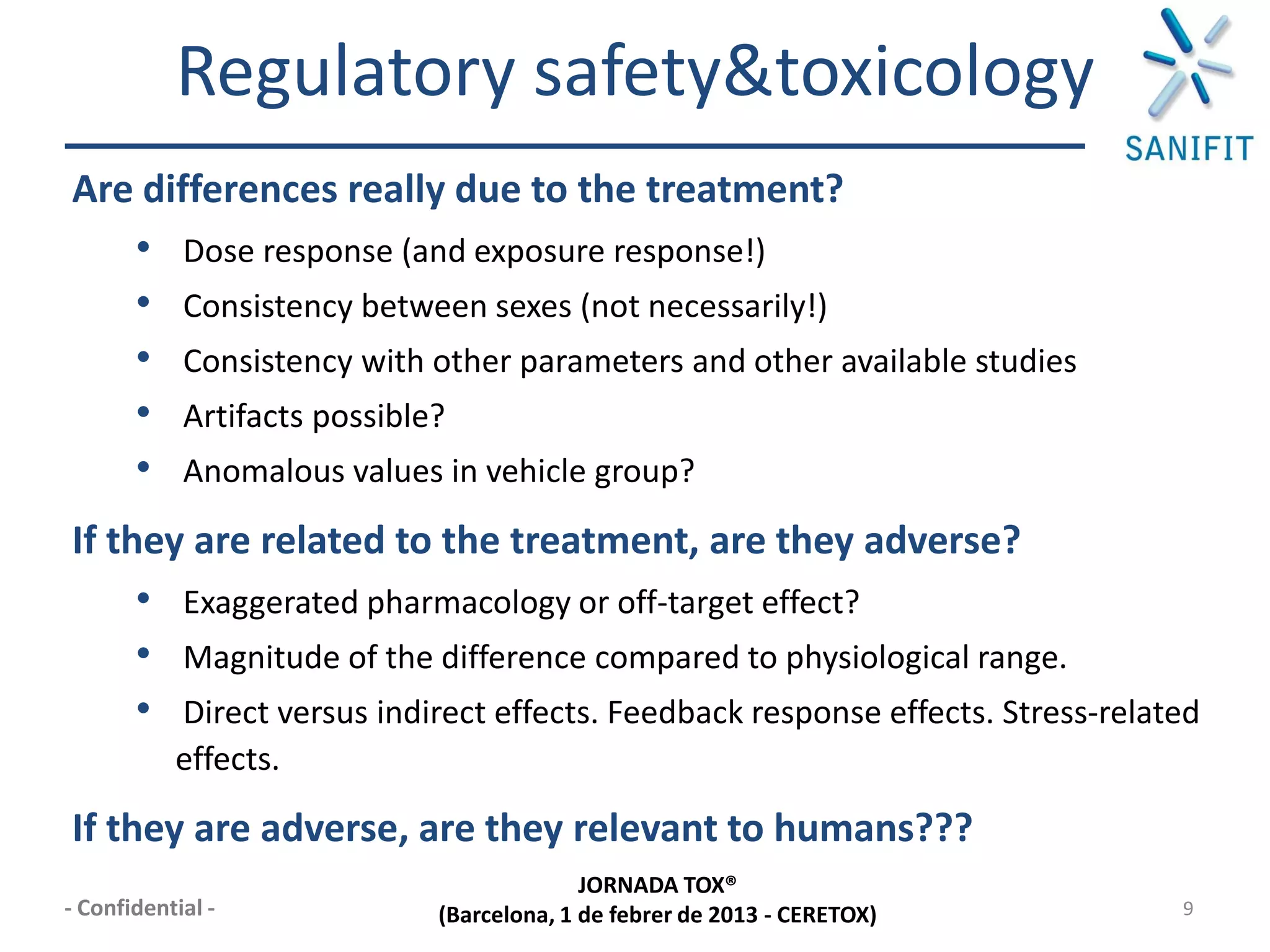 Regulatory safety&toxicology
Are differences really due to the treatment?
   • Dose response (and exposure response!)
   • Consistency between sexes (not necessarily!)
   • Consistency with other parameters and other available studies
   • Artifacts possible?
   • Anomalous values in vehicle group?
If they are related to the treatment, are they adverse?
     • Exaggerated pharmacology or off-target effect?
     • Magnitude of the difference compared to physiological range.
     • Direct versus indirect effects. Feedback response effects. Stress-related
           effects.

If they are adverse, are they relevant to humans???
                                       JORNADA TOX®
- Confidential -         (Barcelona, 1 de febrer de 2013 - CERETOX)           9
 
