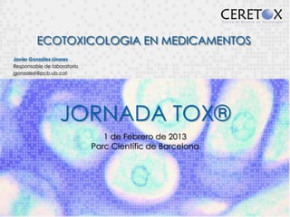 ECOTOXICOLOGIA EN MEDICAMENTOS
Javier González Linares
Responsable de laboratorio
jgonzalezl@pcb.ub.cat




                  JORNADA TOX®
                                1 de Febrero de 2013
                             Parc Científic de Barcelona
 