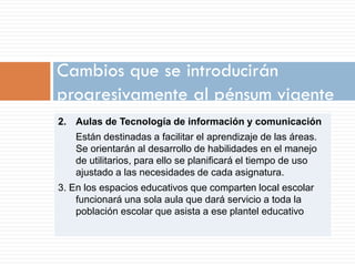 Cambios que se introducirán
progresivamente al pénsum vigente
2. Aulas de Tecnología de información y comunicación
   Están destinadas a facilitar el aprendizaje de las áreas.
   Se orientarán al desarrollo de habilidades en el manejo
   de utilitarios, para ello se planificará el tiempo de uso
   ajustado a las necesidades de cada asignatura.
3. En los espacios educativos que comparten local escolar
    funcionará una sola aula que dará servicio a toda la
    población escolar que asista a ese plantel educativo
 