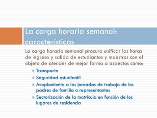 La carga horaria semanal:
características
La carga horaria semanal procura unificar las horas
de ingreso y salida de estudiantes y maestros con el
objeto de atender de mejor forma a aspectos como:
   Transporte
   Seguridad estudiantil
   Acoplamiento a las jornadas de trabajo de los
    padres de familia o representantes
   Sectorización de la matrícula en función de los
    lugares de residencia
 