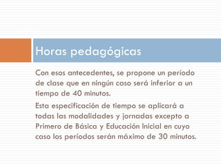 Horas pedagógicas
Con esos antecedentes, se propone un período
de clase que en ningún caso será inferior a un
tiempo de 40 minutos.
Esta especificación de tiempo se aplicará a
todas las modalidades y jornadas excepto a
Primero de Básica y Educación Inicial en cuyo
caso los períodos serán máximo de 30 minutos.
 